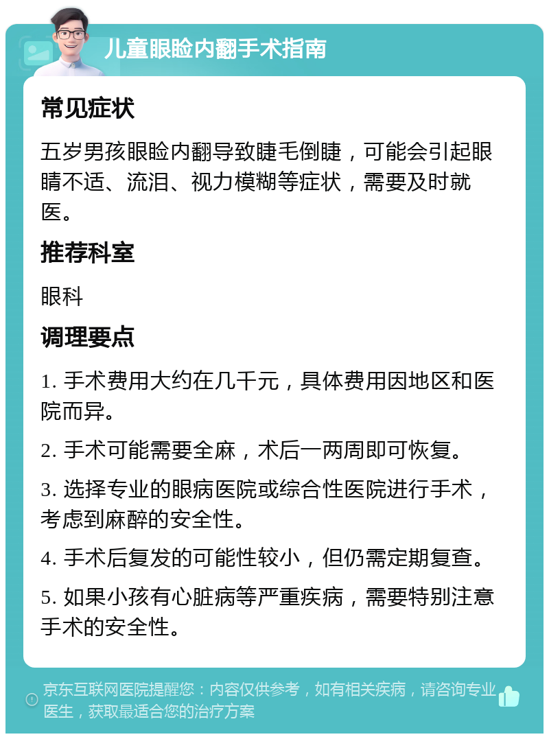 儿童眼睑内翻手术指南 常见症状 五岁男孩眼睑内翻导致睫毛倒睫，可能会引起眼睛不适、流泪、视力模糊等症状，需要及时就医。 推荐科室 眼科 调理要点 1. 手术费用大约在几千元，具体费用因地区和医院而异。 2. 手术可能需要全麻，术后一两周即可恢复。 3. 选择专业的眼病医院或综合性医院进行手术，考虑到麻醉的安全性。 4. 手术后复发的可能性较小，但仍需定期复查。 5. 如果小孩有心脏病等严重疾病，需要特别注意手术的安全性。