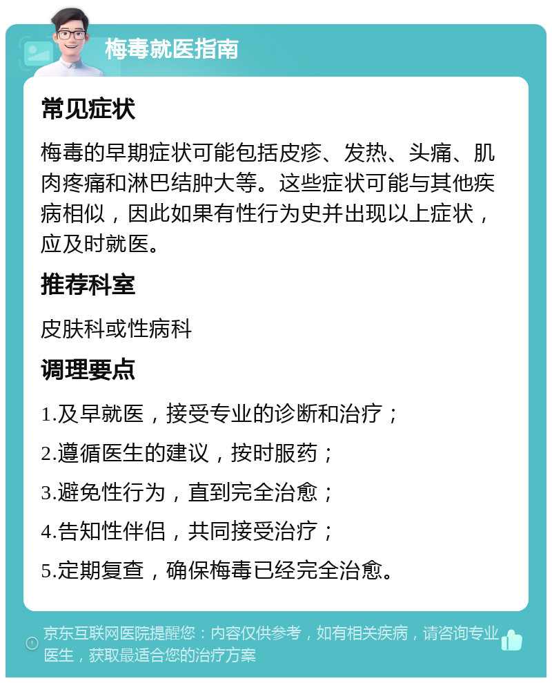 梅毒就医指南 常见症状 梅毒的早期症状可能包括皮疹、发热、头痛、肌肉疼痛和淋巴结肿大等。这些症状可能与其他疾病相似，因此如果有性行为史并出现以上症状，应及时就医。 推荐科室 皮肤科或性病科 调理要点 1.及早就医，接受专业的诊断和治疗； 2.遵循医生的建议，按时服药； 3.避免性行为，直到完全治愈； 4.告知性伴侣，共同接受治疗； 5.定期复查，确保梅毒已经完全治愈。