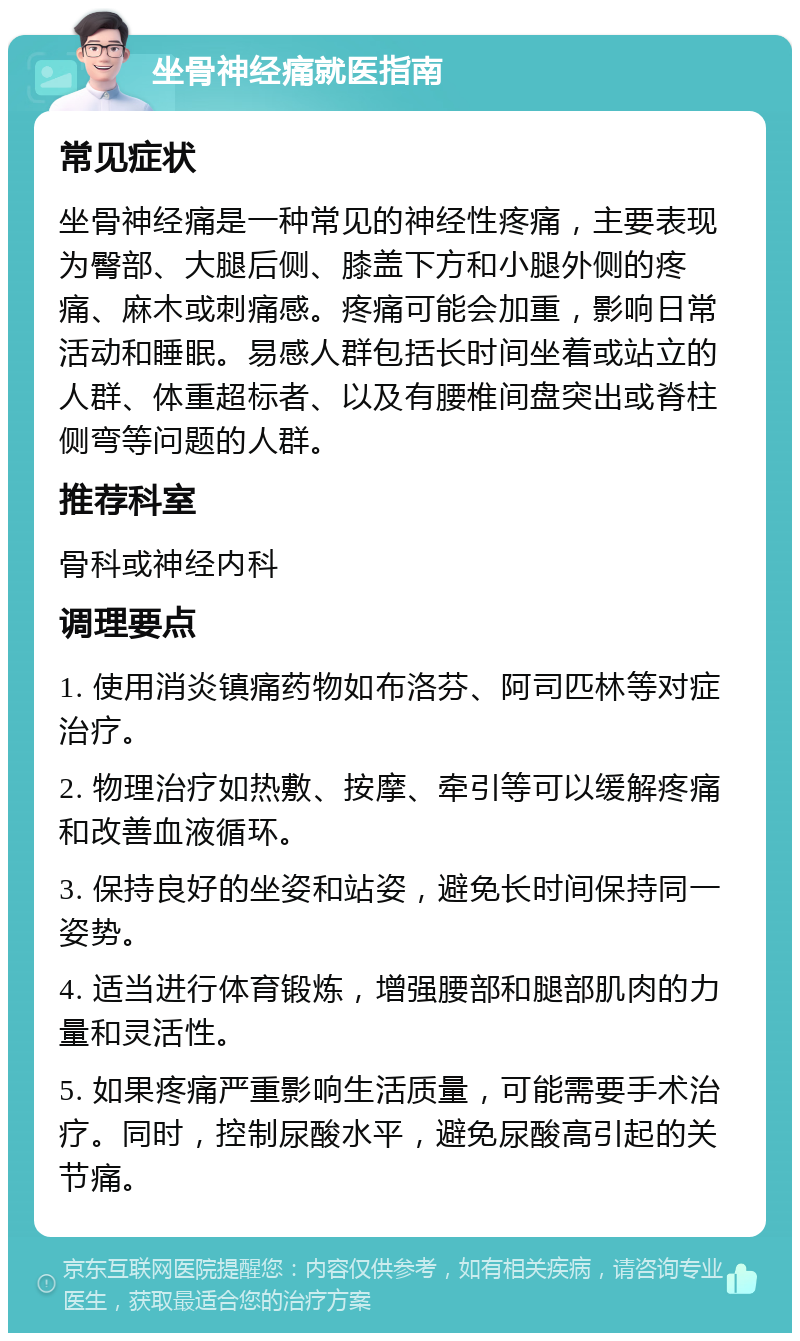 坐骨神经痛就医指南 常见症状 坐骨神经痛是一种常见的神经性疼痛，主要表现为臀部、大腿后侧、膝盖下方和小腿外侧的疼痛、麻木或刺痛感。疼痛可能会加重，影响日常活动和睡眠。易感人群包括长时间坐着或站立的人群、体重超标者、以及有腰椎间盘突出或脊柱侧弯等问题的人群。 推荐科室 骨科或神经内科 调理要点 1. 使用消炎镇痛药物如布洛芬、阿司匹林等对症治疗。 2. 物理治疗如热敷、按摩、牵引等可以缓解疼痛和改善血液循环。 3. 保持良好的坐姿和站姿，避免长时间保持同一姿势。 4. 适当进行体育锻炼，增强腰部和腿部肌肉的力量和灵活性。 5. 如果疼痛严重影响生活质量，可能需要手术治疗。同时，控制尿酸水平，避免尿酸高引起的关节痛。