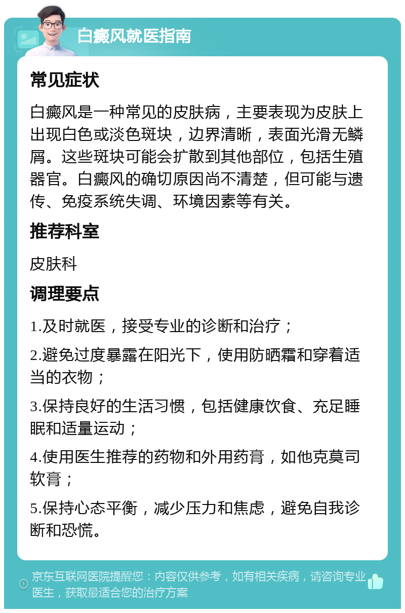 白癜风就医指南 常见症状 白癜风是一种常见的皮肤病，主要表现为皮肤上出现白色或淡色斑块，边界清晰，表面光滑无鳞屑。这些斑块可能会扩散到其他部位，包括生殖器官。白癜风的确切原因尚不清楚，但可能与遗传、免疫系统失调、环境因素等有关。 推荐科室 皮肤科 调理要点 1.及时就医，接受专业的诊断和治疗； 2.避免过度暴露在阳光下，使用防晒霜和穿着适当的衣物； 3.保持良好的生活习惯，包括健康饮食、充足睡眠和适量运动； 4.使用医生推荐的药物和外用药膏，如他克莫司软膏； 5.保持心态平衡，减少压力和焦虑，避免自我诊断和恐慌。