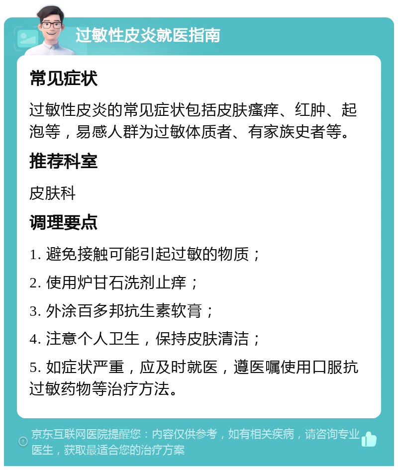 过敏性皮炎就医指南 常见症状 过敏性皮炎的常见症状包括皮肤瘙痒、红肿、起泡等，易感人群为过敏体质者、有家族史者等。 推荐科室 皮肤科 调理要点 1. 避免接触可能引起过敏的物质； 2. 使用炉甘石洗剂止痒； 3. 外涂百多邦抗生素软膏； 4. 注意个人卫生，保持皮肤清洁； 5. 如症状严重，应及时就医，遵医嘱使用口服抗过敏药物等治疗方法。