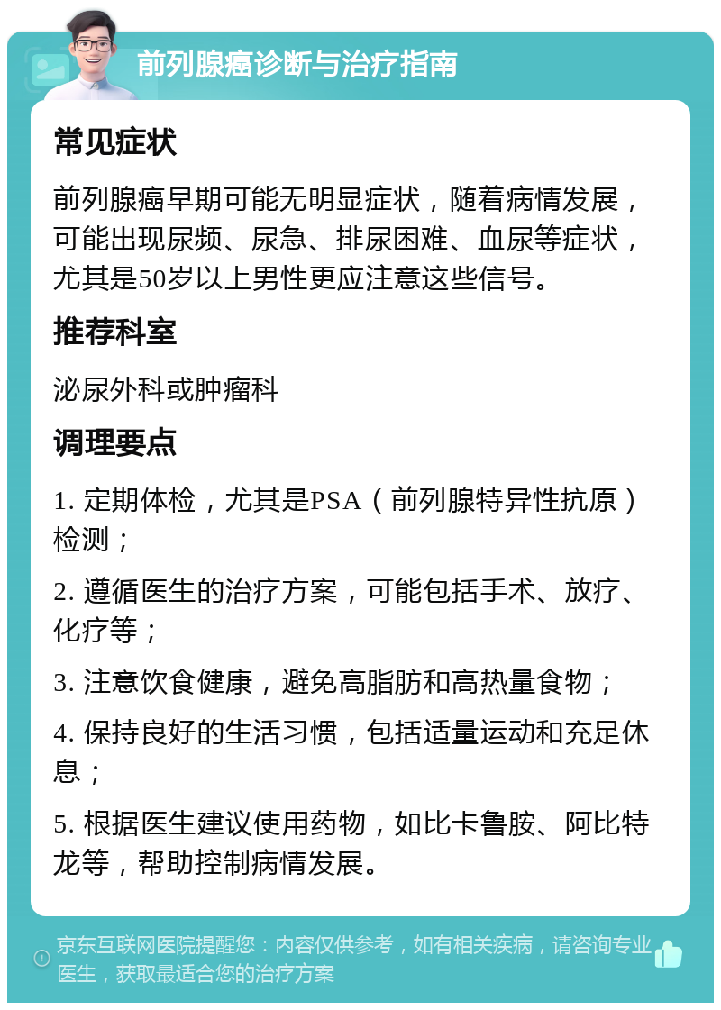 前列腺癌诊断与治疗指南 常见症状 前列腺癌早期可能无明显症状，随着病情发展，可能出现尿频、尿急、排尿困难、血尿等症状，尤其是50岁以上男性更应注意这些信号。 推荐科室 泌尿外科或肿瘤科 调理要点 1. 定期体检，尤其是PSA（前列腺特异性抗原）检测； 2. 遵循医生的治疗方案，可能包括手术、放疗、化疗等； 3. 注意饮食健康，避免高脂肪和高热量食物； 4. 保持良好的生活习惯，包括适量运动和充足休息； 5. 根据医生建议使用药物，如比卡鲁胺、阿比特龙等，帮助控制病情发展。