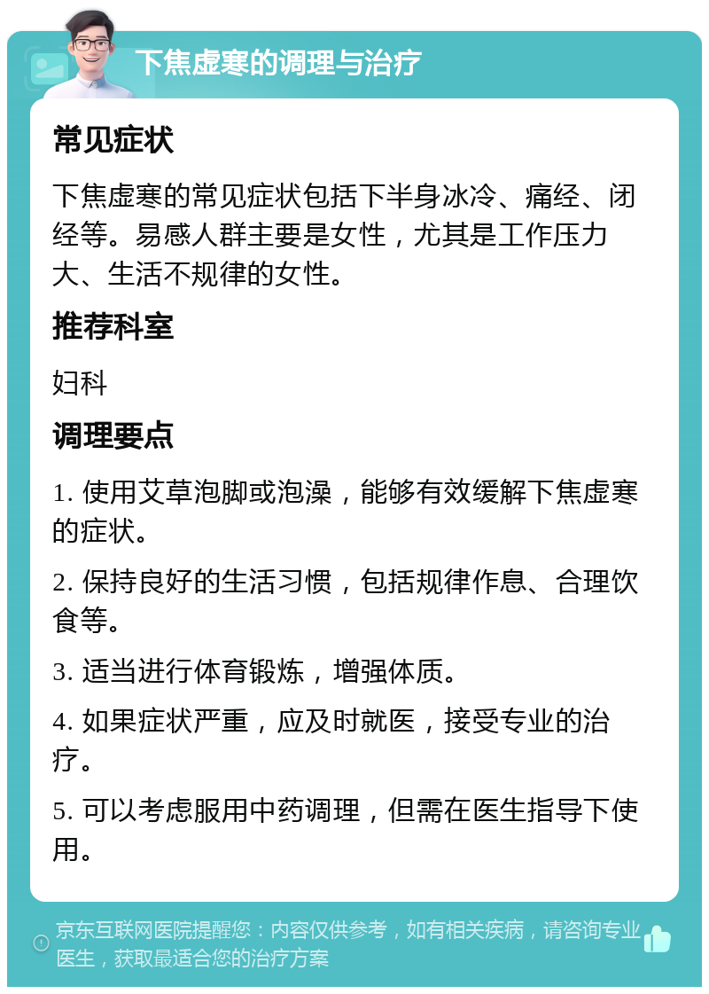 下焦虚寒的调理与治疗 常见症状 下焦虚寒的常见症状包括下半身冰冷、痛经、闭经等。易感人群主要是女性，尤其是工作压力大、生活不规律的女性。 推荐科室 妇科 调理要点 1. 使用艾草泡脚或泡澡，能够有效缓解下焦虚寒的症状。 2. 保持良好的生活习惯，包括规律作息、合理饮食等。 3. 适当进行体育锻炼，增强体质。 4. 如果症状严重，应及时就医，接受专业的治疗。 5. 可以考虑服用中药调理，但需在医生指导下使用。