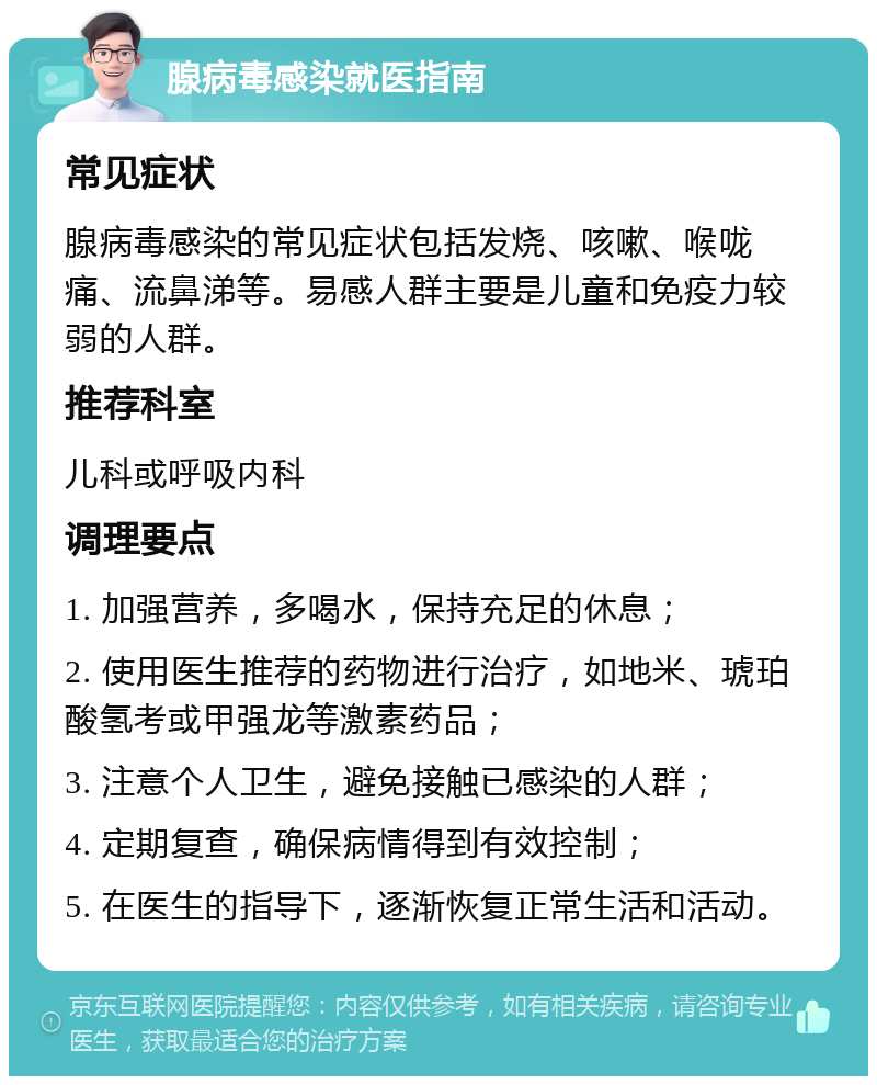 腺病毒感染就医指南 常见症状 腺病毒感染的常见症状包括发烧、咳嗽、喉咙痛、流鼻涕等。易感人群主要是儿童和免疫力较弱的人群。 推荐科室 儿科或呼吸内科 调理要点 1. 加强营养，多喝水，保持充足的休息； 2. 使用医生推荐的药物进行治疗，如地米、琥珀酸氢考或甲强龙等激素药品； 3. 注意个人卫生，避免接触已感染的人群； 4. 定期复查，确保病情得到有效控制； 5. 在医生的指导下，逐渐恢复正常生活和活动。