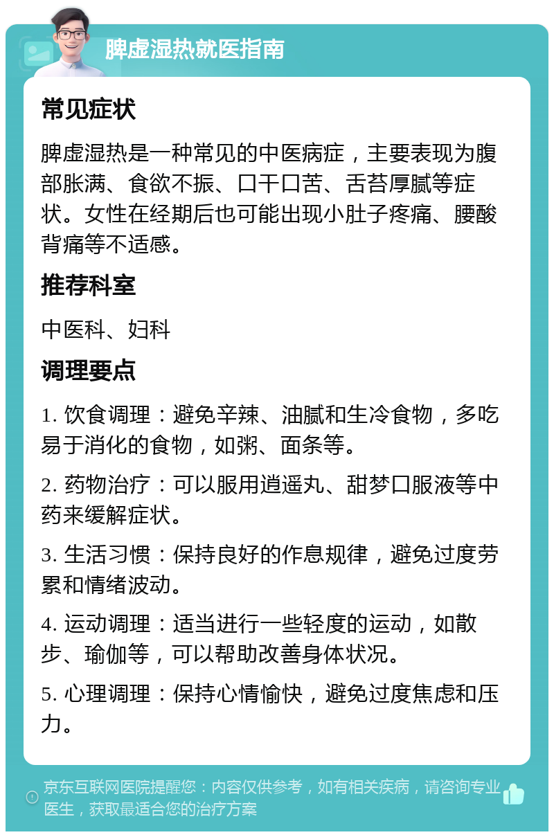 脾虚湿热就医指南 常见症状 脾虚湿热是一种常见的中医病症，主要表现为腹部胀满、食欲不振、口干口苦、舌苔厚腻等症状。女性在经期后也可能出现小肚子疼痛、腰酸背痛等不适感。 推荐科室 中医科、妇科 调理要点 1. 饮食调理：避免辛辣、油腻和生冷食物，多吃易于消化的食物，如粥、面条等。 2. 药物治疗：可以服用逍遥丸、甜梦口服液等中药来缓解症状。 3. 生活习惯：保持良好的作息规律，避免过度劳累和情绪波动。 4. 运动调理：适当进行一些轻度的运动，如散步、瑜伽等，可以帮助改善身体状况。 5. 心理调理：保持心情愉快，避免过度焦虑和压力。