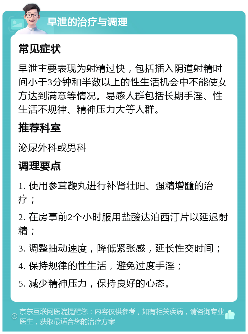 早泄的治疗与调理 常见症状 早泄主要表现为射精过快，包括插入阴道射精时间小于3分钟和半数以上的性生活机会中不能使女方达到满意等情况。易感人群包括长期手淫、性生活不规律、精神压力大等人群。 推荐科室 泌尿外科或男科 调理要点 1. 使用参茸鞭丸进行补肾壮阳、强精增髓的治疗； 2. 在房事前2个小时服用盐酸达泊西汀片以延迟射精； 3. 调整抽动速度，降低紧张感，延长性交时间； 4. 保持规律的性生活，避免过度手淫； 5. 减少精神压力，保持良好的心态。