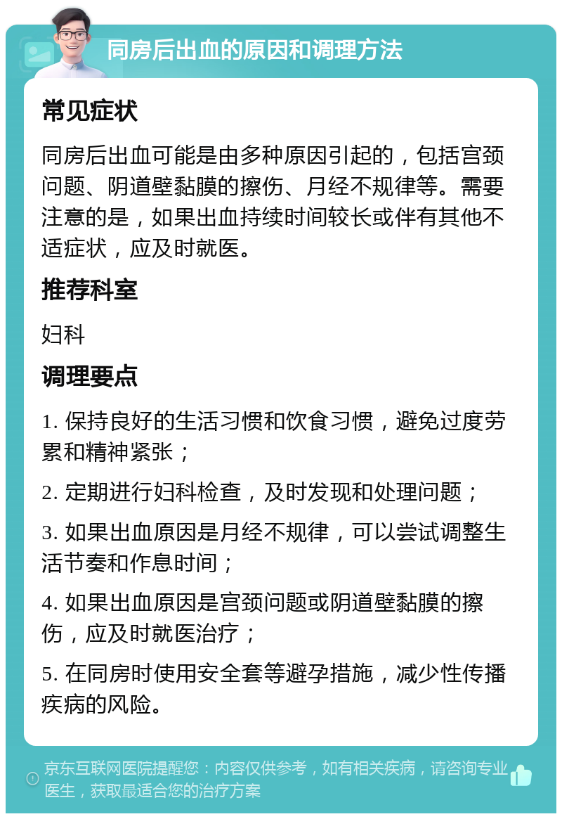 同房后出血的原因和调理方法 常见症状 同房后出血可能是由多种原因引起的，包括宫颈问题、阴道壁黏膜的擦伤、月经不规律等。需要注意的是，如果出血持续时间较长或伴有其他不适症状，应及时就医。 推荐科室 妇科 调理要点 1. 保持良好的生活习惯和饮食习惯，避免过度劳累和精神紧张； 2. 定期进行妇科检查，及时发现和处理问题； 3. 如果出血原因是月经不规律，可以尝试调整生活节奏和作息时间； 4. 如果出血原因是宫颈问题或阴道壁黏膜的擦伤，应及时就医治疗； 5. 在同房时使用安全套等避孕措施，减少性传播疾病的风险。