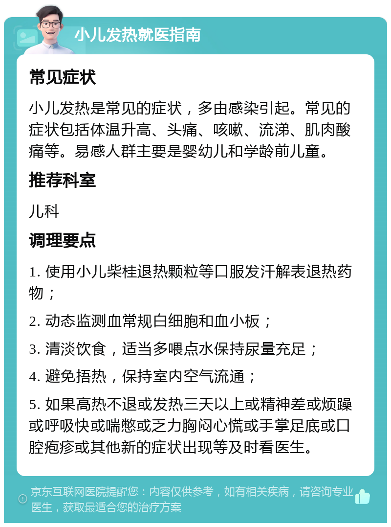 小儿发热就医指南 常见症状 小儿发热是常见的症状，多由感染引起。常见的症状包括体温升高、头痛、咳嗽、流涕、肌肉酸痛等。易感人群主要是婴幼儿和学龄前儿童。 推荐科室 儿科 调理要点 1. 使用小儿柴桂退热颗粒等口服发汗解表退热药物； 2. 动态监测血常规白细胞和血小板； 3. 清淡饮食，适当多喂点水保持尿量充足； 4. 避免捂热，保持室内空气流通； 5. 如果高热不退或发热三天以上或精神差或烦躁或呼吸快或喘憋或乏力胸闷心慌或手掌足底或口腔疱疹或其他新的症状出现等及时看医生。