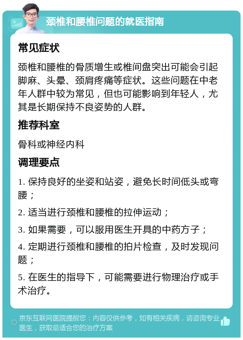 颈椎和腰椎问题的就医指南 常见症状 颈椎和腰椎的骨质增生或椎间盘突出可能会引起脚麻、头晕、颈肩疼痛等症状。这些问题在中老年人群中较为常见，但也可能影响到年轻人，尤其是长期保持不良姿势的人群。 推荐科室 骨科或神经内科 调理要点 1. 保持良好的坐姿和站姿，避免长时间低头或弯腰； 2. 适当进行颈椎和腰椎的拉伸运动； 3. 如果需要，可以服用医生开具的中药方子； 4. 定期进行颈椎和腰椎的拍片检查，及时发现问题； 5. 在医生的指导下，可能需要进行物理治疗或手术治疗。