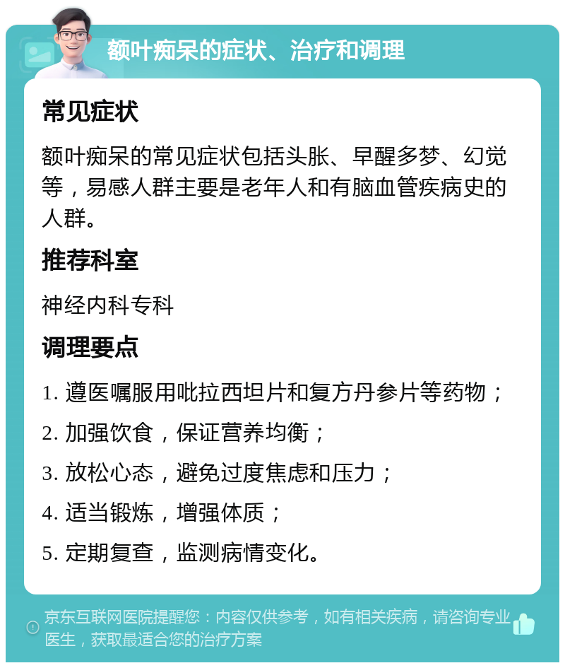 额叶痴呆的症状、治疗和调理 常见症状 额叶痴呆的常见症状包括头胀、早醒多梦、幻觉等，易感人群主要是老年人和有脑血管疾病史的人群。 推荐科室 神经内科专科 调理要点 1. 遵医嘱服用吡拉西坦片和复方丹参片等药物； 2. 加强饮食，保证营养均衡； 3. 放松心态，避免过度焦虑和压力； 4. 适当锻炼，增强体质； 5. 定期复查，监测病情变化。