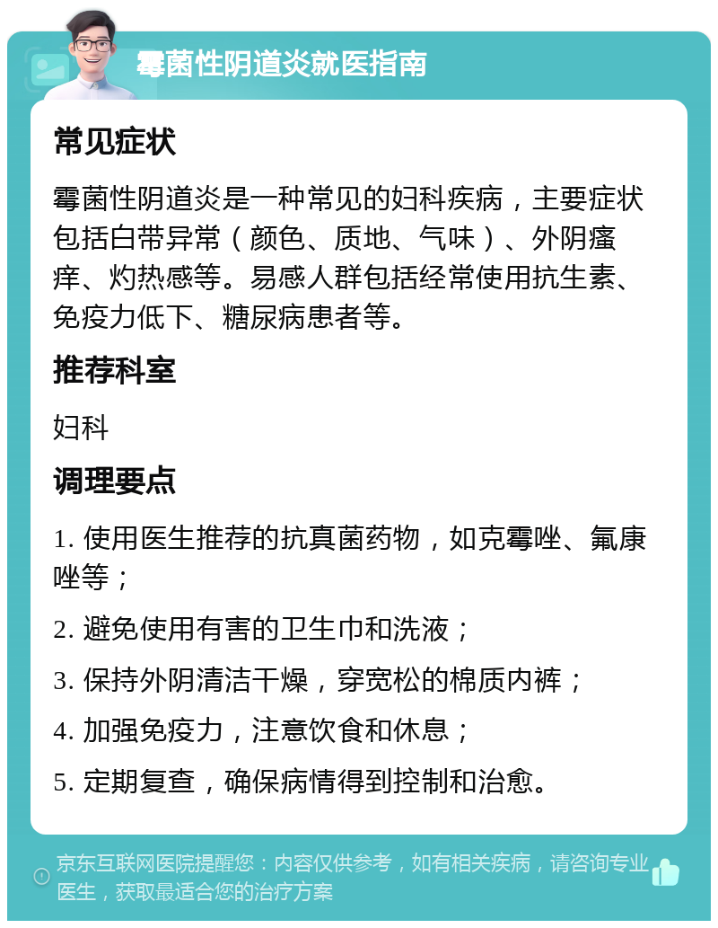 霉菌性阴道炎就医指南 常见症状 霉菌性阴道炎是一种常见的妇科疾病，主要症状包括白带异常（颜色、质地、气味）、外阴瘙痒、灼热感等。易感人群包括经常使用抗生素、免疫力低下、糖尿病患者等。 推荐科室 妇科 调理要点 1. 使用医生推荐的抗真菌药物，如克霉唑、氟康唑等； 2. 避免使用有害的卫生巾和洗液； 3. 保持外阴清洁干燥，穿宽松的棉质内裤； 4. 加强免疫力，注意饮食和休息； 5. 定期复查，确保病情得到控制和治愈。