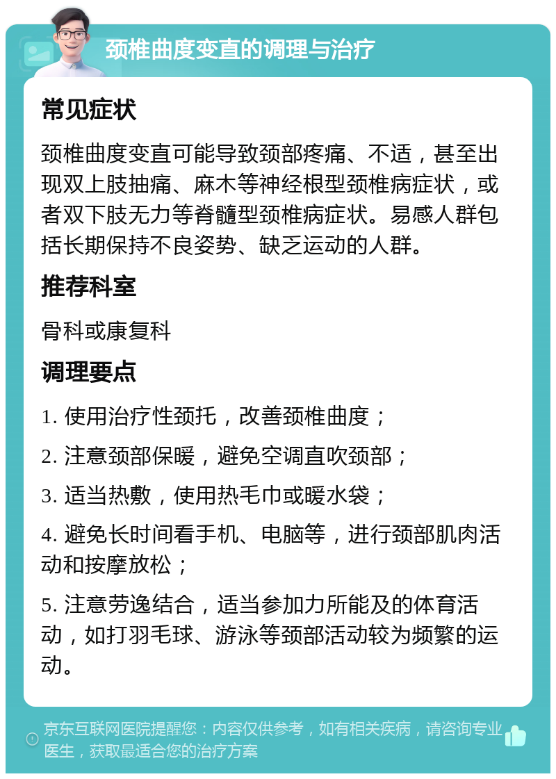 颈椎曲度变直的调理与治疗 常见症状 颈椎曲度变直可能导致颈部疼痛、不适，甚至出现双上肢抽痛、麻木等神经根型颈椎病症状，或者双下肢无力等脊髓型颈椎病症状。易感人群包括长期保持不良姿势、缺乏运动的人群。 推荐科室 骨科或康复科 调理要点 1. 使用治疗性颈托，改善颈椎曲度； 2. 注意颈部保暖，避免空调直吹颈部； 3. 适当热敷，使用热毛巾或暖水袋； 4. 避免长时间看手机、电脑等，进行颈部肌肉活动和按摩放松； 5. 注意劳逸结合，适当参加力所能及的体育活动，如打羽毛球、游泳等颈部活动较为频繁的运动。