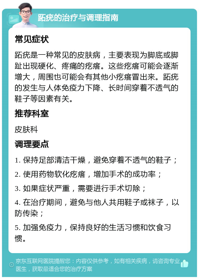 跖疣的治疗与调理指南 常见症状 跖疣是一种常见的皮肤病，主要表现为脚底或脚趾出现硬化、疼痛的疙瘩。这些疙瘩可能会逐渐增大，周围也可能会有其他小疙瘩冒出来。跖疣的发生与人体免疫力下降、长时间穿着不透气的鞋子等因素有关。 推荐科室 皮肤科 调理要点 1. 保持足部清洁干燥，避免穿着不透气的鞋子； 2. 使用药物软化疙瘩，增加手术的成功率； 3. 如果症状严重，需要进行手术切除； 4. 在治疗期间，避免与他人共用鞋子或袜子，以防传染； 5. 加强免疫力，保持良好的生活习惯和饮食习惯。