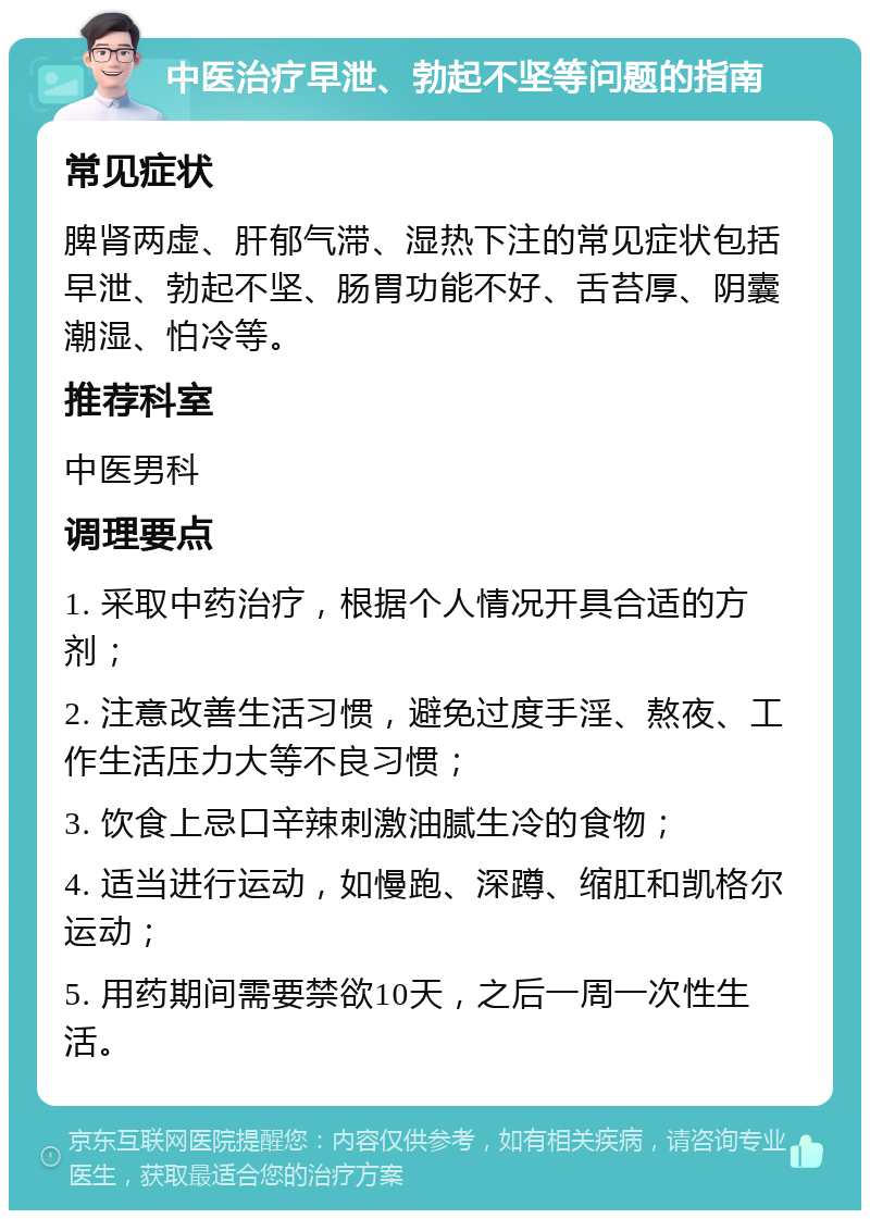 中医治疗早泄、勃起不坚等问题的指南 常见症状 脾肾两虚、肝郁气滞、湿热下注的常见症状包括早泄、勃起不坚、肠胃功能不好、舌苔厚、阴囊潮湿、怕冷等。 推荐科室 中医男科 调理要点 1. 采取中药治疗，根据个人情况开具合适的方剂； 2. 注意改善生活习惯，避免过度手淫、熬夜、工作生活压力大等不良习惯； 3. 饮食上忌口辛辣刺激油腻生冷的食物； 4. 适当进行运动，如慢跑、深蹲、缩肛和凯格尔运动； 5. 用药期间需要禁欲10天，之后一周一次性生活。