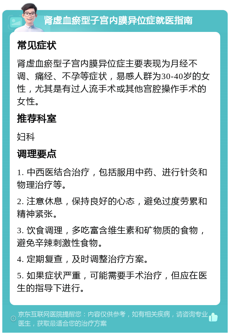 肾虚血瘀型子宫内膜异位症就医指南 常见症状 肾虚血瘀型子宫内膜异位症主要表现为月经不调、痛经、不孕等症状，易感人群为30-40岁的女性，尤其是有过人流手术或其他宫腔操作手术的女性。 推荐科室 妇科 调理要点 1. 中西医结合治疗，包括服用中药、进行针灸和物理治疗等。 2. 注意休息，保持良好的心态，避免过度劳累和精神紧张。 3. 饮食调理，多吃富含维生素和矿物质的食物，避免辛辣刺激性食物。 4. 定期复查，及时调整治疗方案。 5. 如果症状严重，可能需要手术治疗，但应在医生的指导下进行。