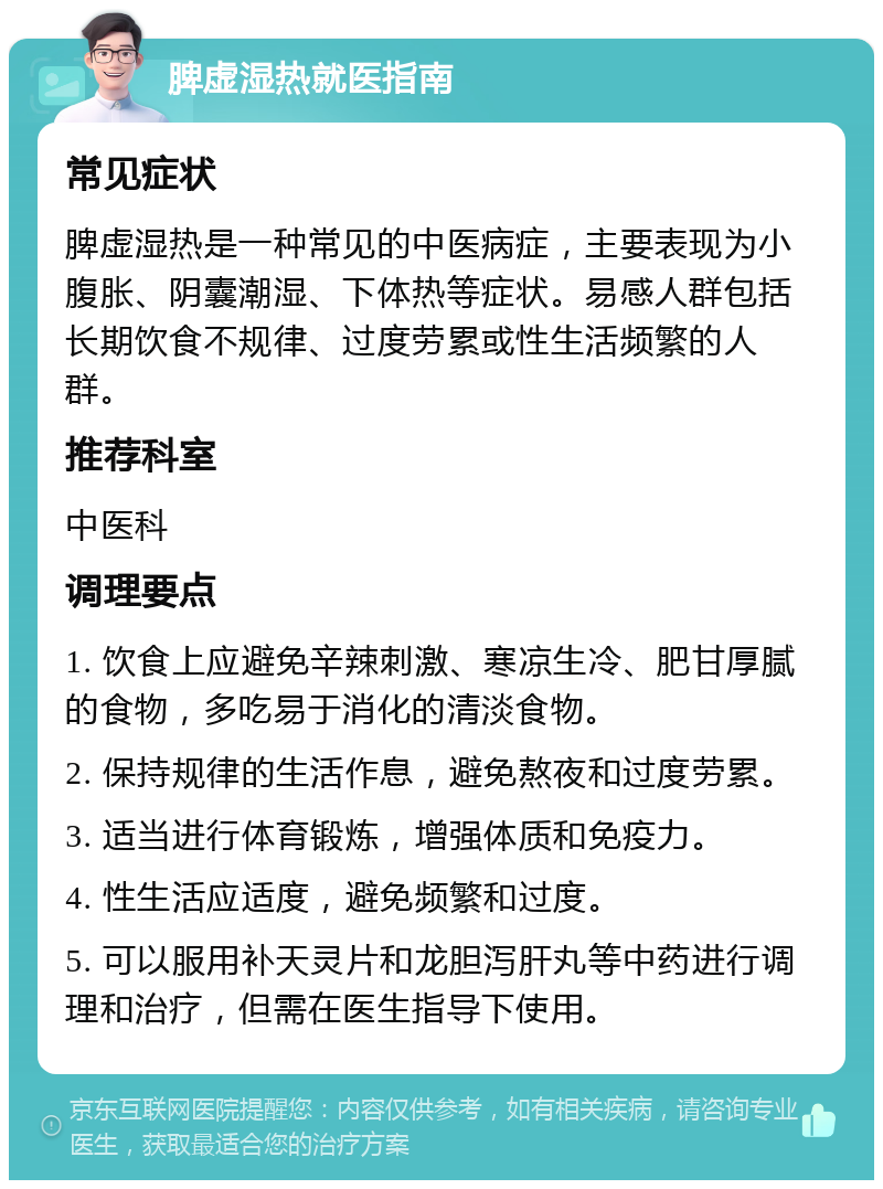 脾虚湿热就医指南 常见症状 脾虚湿热是一种常见的中医病症，主要表现为小腹胀、阴囊潮湿、下体热等症状。易感人群包括长期饮食不规律、过度劳累或性生活频繁的人群。 推荐科室 中医科 调理要点 1. 饮食上应避免辛辣刺激、寒凉生冷、肥甘厚腻的食物，多吃易于消化的清淡食物。 2. 保持规律的生活作息，避免熬夜和过度劳累。 3. 适当进行体育锻炼，增强体质和免疫力。 4. 性生活应适度，避免频繁和过度。 5. 可以服用补天灵片和龙胆泻肝丸等中药进行调理和治疗，但需在医生指导下使用。