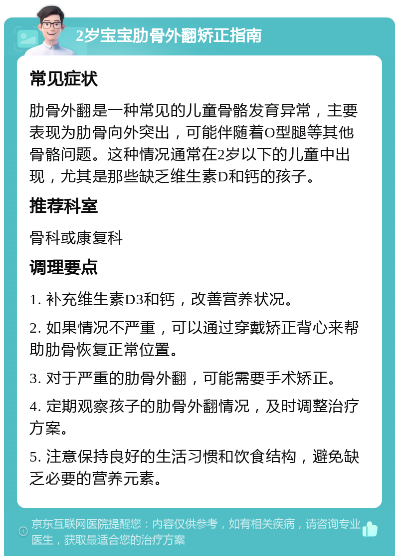 2岁宝宝肋骨外翻矫正指南 常见症状 肋骨外翻是一种常见的儿童骨骼发育异常，主要表现为肋骨向外突出，可能伴随着O型腿等其他骨骼问题。这种情况通常在2岁以下的儿童中出现，尤其是那些缺乏维生素D和钙的孩子。 推荐科室 骨科或康复科 调理要点 1. 补充维生素D3和钙，改善营养状况。 2. 如果情况不严重，可以通过穿戴矫正背心来帮助肋骨恢复正常位置。 3. 对于严重的肋骨外翻，可能需要手术矫正。 4. 定期观察孩子的肋骨外翻情况，及时调整治疗方案。 5. 注意保持良好的生活习惯和饮食结构，避免缺乏必要的营养元素。