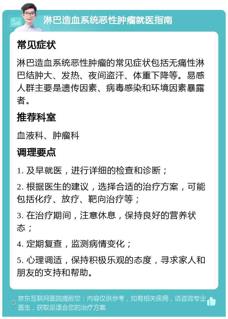 淋巴造血系统恶性肿瘤就医指南 常见症状 淋巴造血系统恶性肿瘤的常见症状包括无痛性淋巴结肿大、发热、夜间盗汗、体重下降等。易感人群主要是遗传因素、病毒感染和环境因素暴露者。 推荐科室 血液科、肿瘤科 调理要点 1. 及早就医，进行详细的检查和诊断； 2. 根据医生的建议，选择合适的治疗方案，可能包括化疗、放疗、靶向治疗等； 3. 在治疗期间，注意休息，保持良好的营养状态； 4. 定期复查，监测病情变化； 5. 心理调适，保持积极乐观的态度，寻求家人和朋友的支持和帮助。