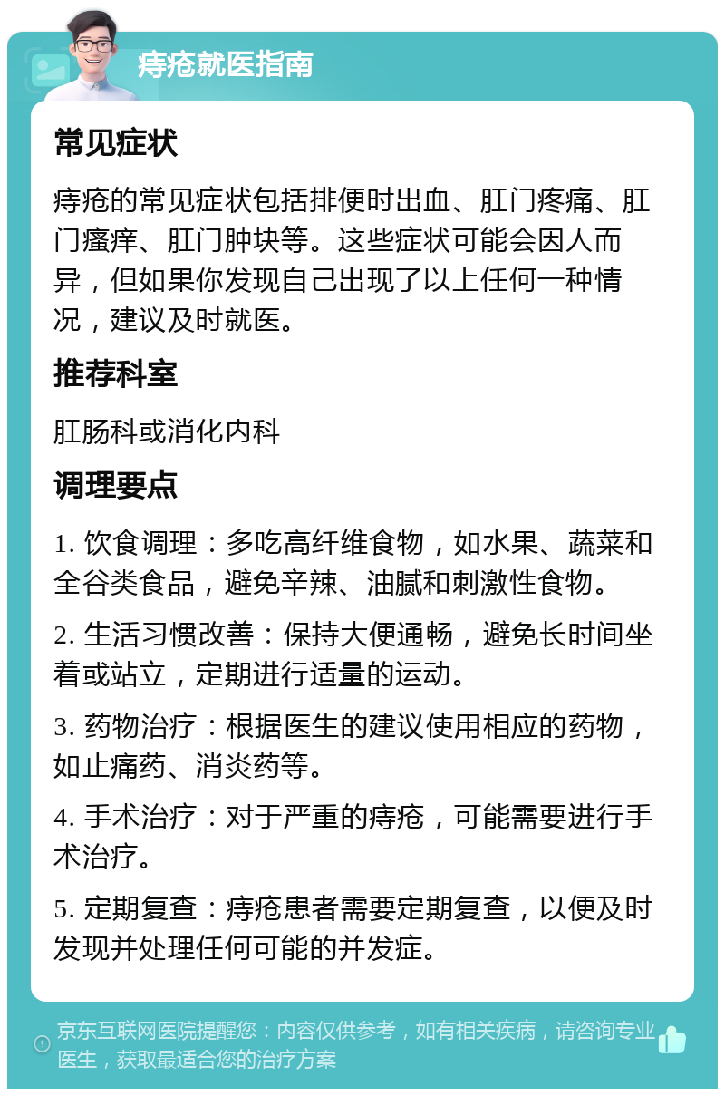 痔疮就医指南 常见症状 痔疮的常见症状包括排便时出血、肛门疼痛、肛门瘙痒、肛门肿块等。这些症状可能会因人而异，但如果你发现自己出现了以上任何一种情况，建议及时就医。 推荐科室 肛肠科或消化内科 调理要点 1. 饮食调理：多吃高纤维食物，如水果、蔬菜和全谷类食品，避免辛辣、油腻和刺激性食物。 2. 生活习惯改善：保持大便通畅，避免长时间坐着或站立，定期进行适量的运动。 3. 药物治疗：根据医生的建议使用相应的药物，如止痛药、消炎药等。 4. 手术治疗：对于严重的痔疮，可能需要进行手术治疗。 5. 定期复查：痔疮患者需要定期复查，以便及时发现并处理任何可能的并发症。