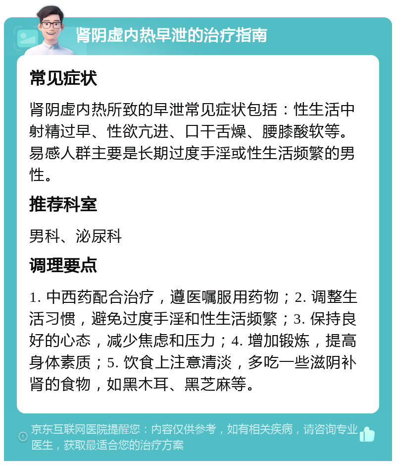 肾阴虚内热早泄的治疗指南 常见症状 肾阴虚内热所致的早泄常见症状包括：性生活中射精过早、性欲亢进、口干舌燥、腰膝酸软等。易感人群主要是长期过度手淫或性生活频繁的男性。 推荐科室 男科、泌尿科 调理要点 1. 中西药配合治疗，遵医嘱服用药物；2. 调整生活习惯，避免过度手淫和性生活频繁；3. 保持良好的心态，减少焦虑和压力；4. 增加锻炼，提高身体素质；5. 饮食上注意清淡，多吃一些滋阴补肾的食物，如黑木耳、黑芝麻等。