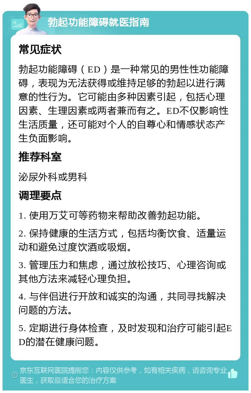 勃起功能障碍就医指南 常见症状 勃起功能障碍（ED）是一种常见的男性性功能障碍，表现为无法获得或维持足够的勃起以进行满意的性行为。它可能由多种因素引起，包括心理因素、生理因素或两者兼而有之。ED不仅影响性生活质量，还可能对个人的自尊心和情感状态产生负面影响。 推荐科室 泌尿外科或男科 调理要点 1. 使用万艾可等药物来帮助改善勃起功能。 2. 保持健康的生活方式，包括均衡饮食、适量运动和避免过度饮酒或吸烟。 3. 管理压力和焦虑，通过放松技巧、心理咨询或其他方法来减轻心理负担。 4. 与伴侣进行开放和诚实的沟通，共同寻找解决问题的方法。 5. 定期进行身体检查，及时发现和治疗可能引起ED的潜在健康问题。