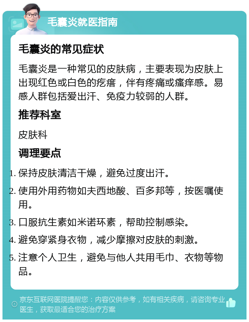 毛囊炎就医指南 毛囊炎的常见症状 毛囊炎是一种常见的皮肤病，主要表现为皮肤上出现红色或白色的疙瘩，伴有疼痛或瘙痒感。易感人群包括爱出汗、免疫力较弱的人群。 推荐科室 皮肤科 调理要点 保持皮肤清洁干燥，避免过度出汗。 使用外用药物如夫西地酸、百多邦等，按医嘱使用。 口服抗生素如米诺环素，帮助控制感染。 避免穿紧身衣物，减少摩擦对皮肤的刺激。 注意个人卫生，避免与他人共用毛巾、衣物等物品。