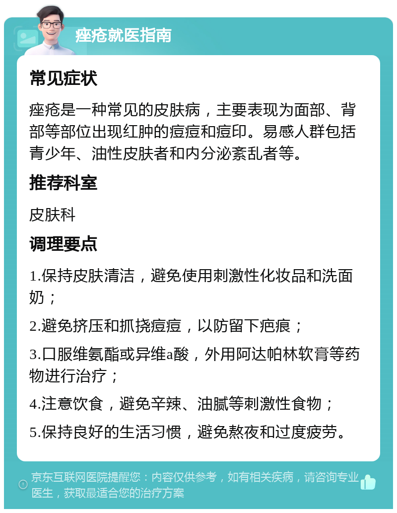 痤疮就医指南 常见症状 痤疮是一种常见的皮肤病，主要表现为面部、背部等部位出现红肿的痘痘和痘印。易感人群包括青少年、油性皮肤者和内分泌紊乱者等。 推荐科室 皮肤科 调理要点 1.保持皮肤清洁，避免使用刺激性化妆品和洗面奶； 2.避免挤压和抓挠痘痘，以防留下疤痕； 3.口服维氨酯或异维a酸，外用阿达帕林软膏等药物进行治疗； 4.注意饮食，避免辛辣、油腻等刺激性食物； 5.保持良好的生活习惯，避免熬夜和过度疲劳。