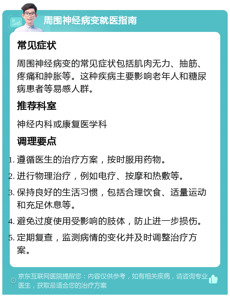 周围神经病变就医指南 常见症状 周围神经病变的常见症状包括肌肉无力、抽筋、疼痛和肿胀等。这种疾病主要影响老年人和糖尿病患者等易感人群。 推荐科室 神经内科或康复医学科 调理要点 遵循医生的治疗方案，按时服用药物。 进行物理治疗，例如电疗、按摩和热敷等。 保持良好的生活习惯，包括合理饮食、适量运动和充足休息等。 避免过度使用受影响的肢体，防止进一步损伤。 定期复查，监测病情的变化并及时调整治疗方案。