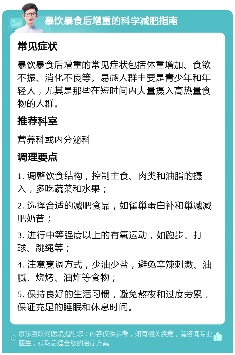 暴饮暴食后增重的科学减肥指南 常见症状 暴饮暴食后增重的常见症状包括体重增加、食欲不振、消化不良等。易感人群主要是青少年和年轻人，尤其是那些在短时间内大量摄入高热量食物的人群。 推荐科室 营养科或内分泌科 调理要点 1. 调整饮食结构，控制主食、肉类和油脂的摄入，多吃蔬菜和水果； 2. 选择合适的减肥食品，如雀巢蛋白补和巢减减肥奶昔； 3. 进行中等强度以上的有氧运动，如跑步、打球、跳绳等； 4. 注意烹调方式，少油少盐，避免辛辣刺激、油腻、烧烤、油炸等食物； 5. 保持良好的生活习惯，避免熬夜和过度劳累，保证充足的睡眠和休息时间。