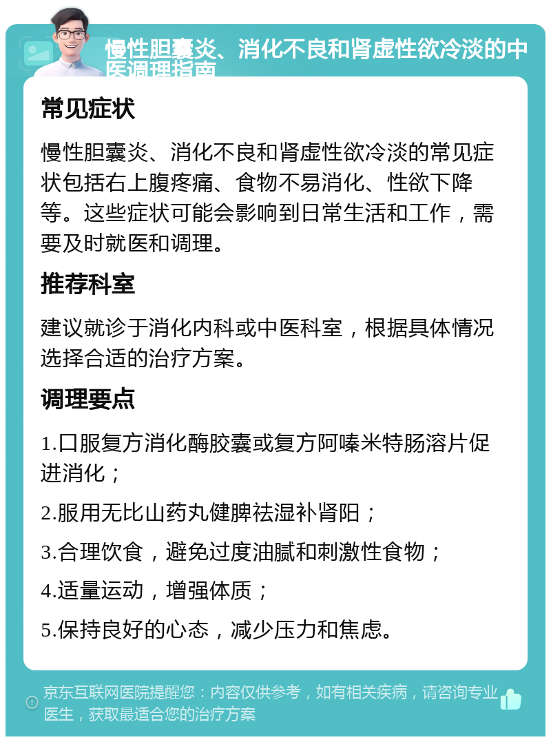 慢性胆囊炎、消化不良和肾虚性欲冷淡的中医调理指南 常见症状 慢性胆囊炎、消化不良和肾虚性欲冷淡的常见症状包括右上腹疼痛、食物不易消化、性欲下降等。这些症状可能会影响到日常生活和工作，需要及时就医和调理。 推荐科室 建议就诊于消化内科或中医科室，根据具体情况选择合适的治疗方案。 调理要点 1.口服复方消化酶胶囊或复方阿嗪米特肠溶片促进消化； 2.服用无比山药丸健脾祛湿补肾阳； 3.合理饮食，避免过度油腻和刺激性食物； 4.适量运动，增强体质； 5.保持良好的心态，减少压力和焦虑。