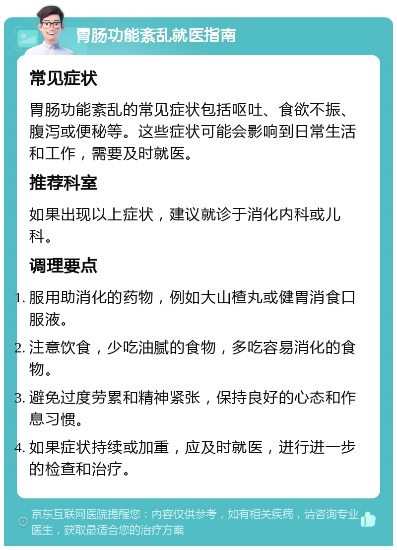 胃肠功能紊乱就医指南 常见症状 胃肠功能紊乱的常见症状包括呕吐、食欲不振、腹泻或便秘等。这些症状可能会影响到日常生活和工作，需要及时就医。 推荐科室 如果出现以上症状，建议就诊于消化内科或儿科。 调理要点 服用助消化的药物，例如大山楂丸或健胃消食口服液。 注意饮食，少吃油腻的食物，多吃容易消化的食物。 避免过度劳累和精神紧张，保持良好的心态和作息习惯。 如果症状持续或加重，应及时就医，进行进一步的检查和治疗。