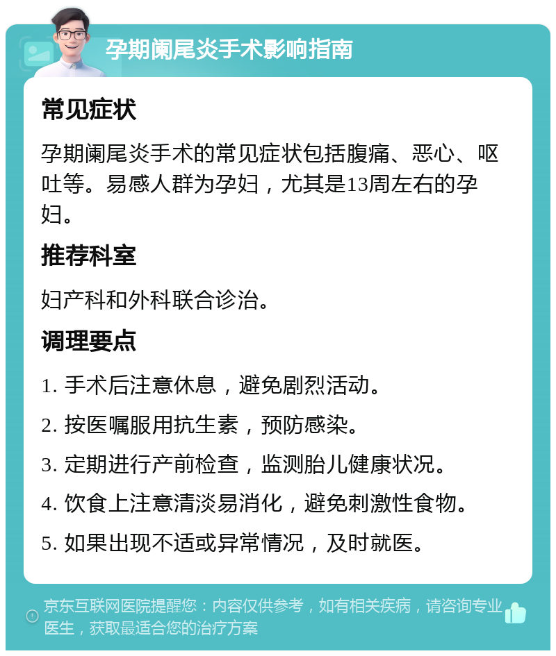 孕期阑尾炎手术影响指南 常见症状 孕期阑尾炎手术的常见症状包括腹痛、恶心、呕吐等。易感人群为孕妇，尤其是13周左右的孕妇。 推荐科室 妇产科和外科联合诊治。 调理要点 1. 手术后注意休息，避免剧烈活动。 2. 按医嘱服用抗生素，预防感染。 3. 定期进行产前检查，监测胎儿健康状况。 4. 饮食上注意清淡易消化，避免刺激性食物。 5. 如果出现不适或异常情况，及时就医。