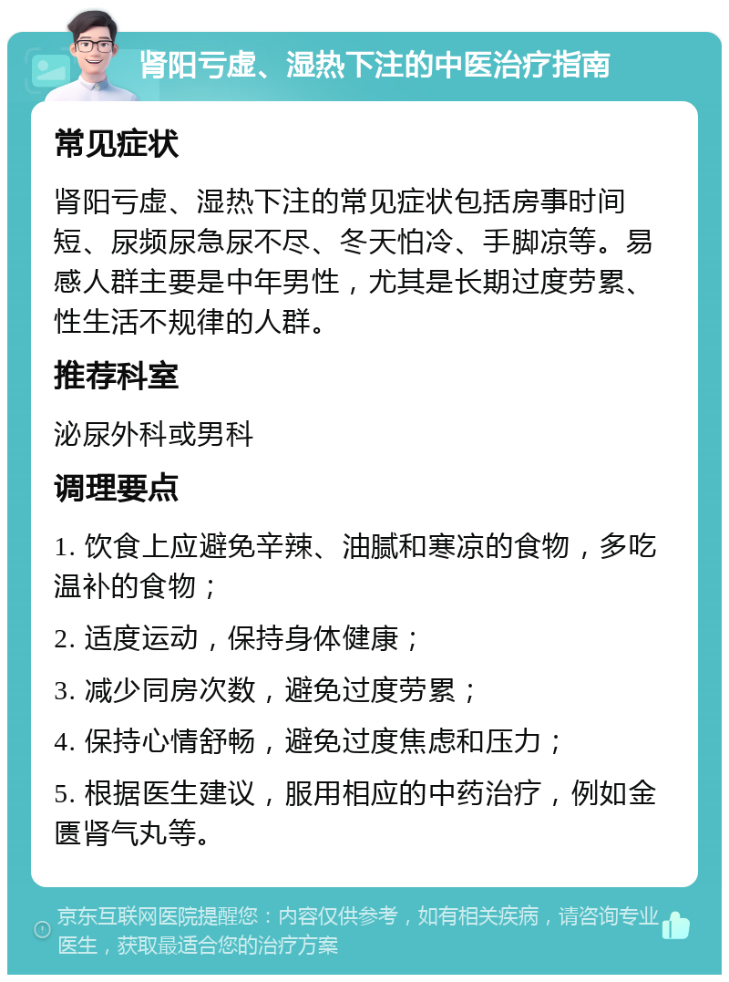 肾阳亏虚、湿热下注的中医治疗指南 常见症状 肾阳亏虚、湿热下注的常见症状包括房事时间短、尿频尿急尿不尽、冬天怕冷、手脚凉等。易感人群主要是中年男性，尤其是长期过度劳累、性生活不规律的人群。 推荐科室 泌尿外科或男科 调理要点 1. 饮食上应避免辛辣、油腻和寒凉的食物，多吃温补的食物； 2. 适度运动，保持身体健康； 3. 减少同房次数，避免过度劳累； 4. 保持心情舒畅，避免过度焦虑和压力； 5. 根据医生建议，服用相应的中药治疗，例如金匮肾气丸等。