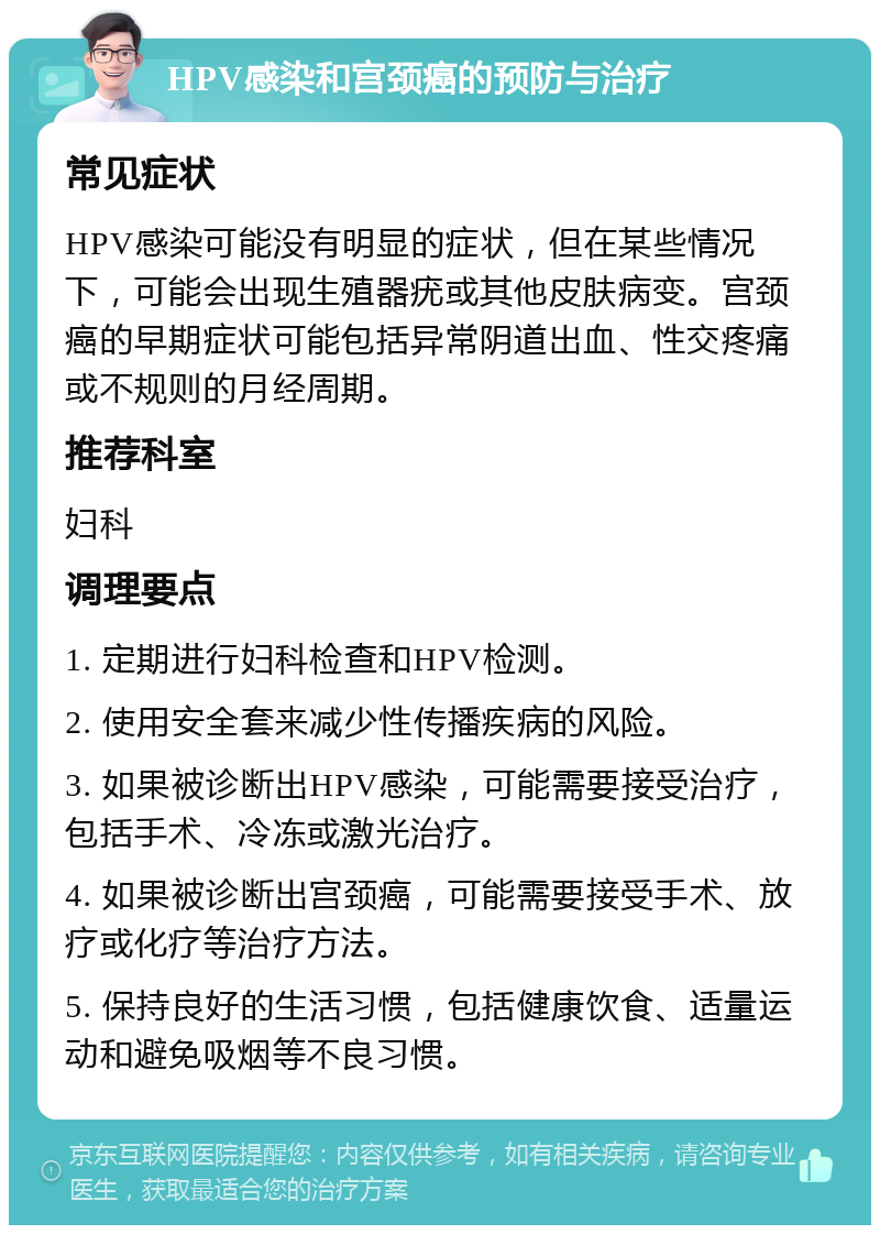 HPV感染和宫颈癌的预防与治疗 常见症状 HPV感染可能没有明显的症状，但在某些情况下，可能会出现生殖器疣或其他皮肤病变。宫颈癌的早期症状可能包括异常阴道出血、性交疼痛或不规则的月经周期。 推荐科室 妇科 调理要点 1. 定期进行妇科检查和HPV检测。 2. 使用安全套来减少性传播疾病的风险。 3. 如果被诊断出HPV感染，可能需要接受治疗，包括手术、冷冻或激光治疗。 4. 如果被诊断出宫颈癌，可能需要接受手术、放疗或化疗等治疗方法。 5. 保持良好的生活习惯，包括健康饮食、适量运动和避免吸烟等不良习惯。