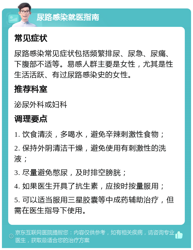 尿路感染就医指南 常见症状 尿路感染常见症状包括频繁排尿、尿急、尿痛、下腹部不适等。易感人群主要是女性，尤其是性生活活跃、有过尿路感染史的女性。 推荐科室 泌尿外科或妇科 调理要点 1. 饮食清淡，多喝水，避免辛辣刺激性食物； 2. 保持外阴清洁干燥，避免使用有刺激性的洗液； 3. 尽量避免憋尿，及时排空膀胱； 4. 如果医生开具了抗生素，应按时按量服用； 5. 可以适当服用三星胶囊等中成药辅助治疗，但需在医生指导下使用。