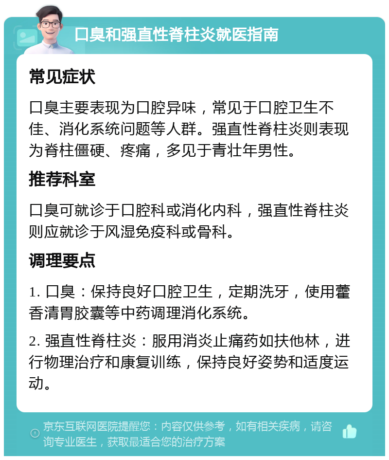 口臭和强直性脊柱炎就医指南 常见症状 口臭主要表现为口腔异味，常见于口腔卫生不佳、消化系统问题等人群。强直性脊柱炎则表现为脊柱僵硬、疼痛，多见于青壮年男性。 推荐科室 口臭可就诊于口腔科或消化内科，强直性脊柱炎则应就诊于风湿免疫科或骨科。 调理要点 1. 口臭：保持良好口腔卫生，定期洗牙，使用藿香清胃胶囊等中药调理消化系统。 2. 强直性脊柱炎：服用消炎止痛药如扶他林，进行物理治疗和康复训练，保持良好姿势和适度运动。