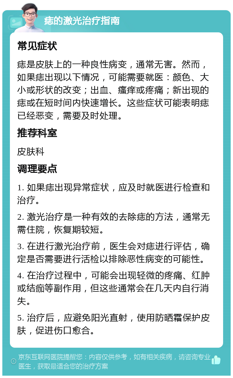 痣的激光治疗指南 常见症状 痣是皮肤上的一种良性病变，通常无害。然而，如果痣出现以下情况，可能需要就医：颜色、大小或形状的改变；出血、瘙痒或疼痛；新出现的痣或在短时间内快速增长。这些症状可能表明痣已经恶变，需要及时处理。 推荐科室 皮肤科 调理要点 1. 如果痣出现异常症状，应及时就医进行检查和治疗。 2. 激光治疗是一种有效的去除痣的方法，通常无需住院，恢复期较短。 3. 在进行激光治疗前，医生会对痣进行评估，确定是否需要进行活检以排除恶性病变的可能性。 4. 在治疗过程中，可能会出现轻微的疼痛、红肿或结痂等副作用，但这些通常会在几天内自行消失。 5. 治疗后，应避免阳光直射，使用防晒霜保护皮肤，促进伤口愈合。