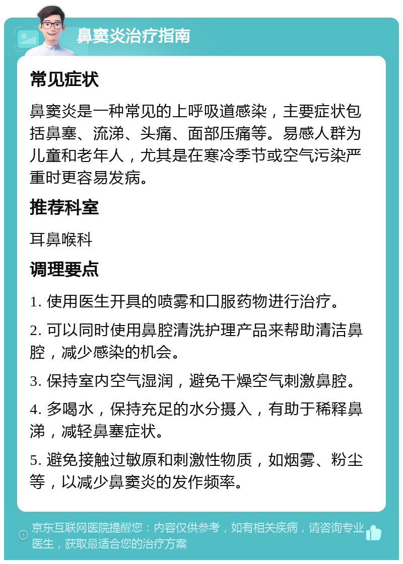 鼻窦炎治疗指南 常见症状 鼻窦炎是一种常见的上呼吸道感染，主要症状包括鼻塞、流涕、头痛、面部压痛等。易感人群为儿童和老年人，尤其是在寒冷季节或空气污染严重时更容易发病。 推荐科室 耳鼻喉科 调理要点 1. 使用医生开具的喷雾和口服药物进行治疗。 2. 可以同时使用鼻腔清洗护理产品来帮助清洁鼻腔，减少感染的机会。 3. 保持室内空气湿润，避免干燥空气刺激鼻腔。 4. 多喝水，保持充足的水分摄入，有助于稀释鼻涕，减轻鼻塞症状。 5. 避免接触过敏原和刺激性物质，如烟雾、粉尘等，以减少鼻窦炎的发作频率。