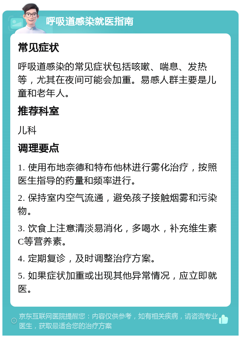 呼吸道感染就医指南 常见症状 呼吸道感染的常见症状包括咳嗽、喘息、发热等，尤其在夜间可能会加重。易感人群主要是儿童和老年人。 推荐科室 儿科 调理要点 1. 使用布地奈德和特布他林进行雾化治疗，按照医生指导的药量和频率进行。 2. 保持室内空气流通，避免孩子接触烟雾和污染物。 3. 饮食上注意清淡易消化，多喝水，补充维生素C等营养素。 4. 定期复诊，及时调整治疗方案。 5. 如果症状加重或出现其他异常情况，应立即就医。