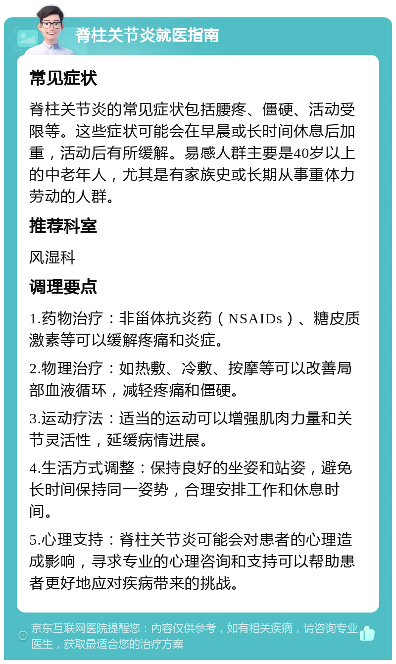 脊柱关节炎就医指南 常见症状 脊柱关节炎的常见症状包括腰疼、僵硬、活动受限等。这些症状可能会在早晨或长时间休息后加重，活动后有所缓解。易感人群主要是40岁以上的中老年人，尤其是有家族史或长期从事重体力劳动的人群。 推荐科室 风湿科 调理要点 1.药物治疗：非甾体抗炎药（NSAIDs）、糖皮质激素等可以缓解疼痛和炎症。 2.物理治疗：如热敷、冷敷、按摩等可以改善局部血液循环，减轻疼痛和僵硬。 3.运动疗法：适当的运动可以增强肌肉力量和关节灵活性，延缓病情进展。 4.生活方式调整：保持良好的坐姿和站姿，避免长时间保持同一姿势，合理安排工作和休息时间。 5.心理支持：脊柱关节炎可能会对患者的心理造成影响，寻求专业的心理咨询和支持可以帮助患者更好地应对疾病带来的挑战。