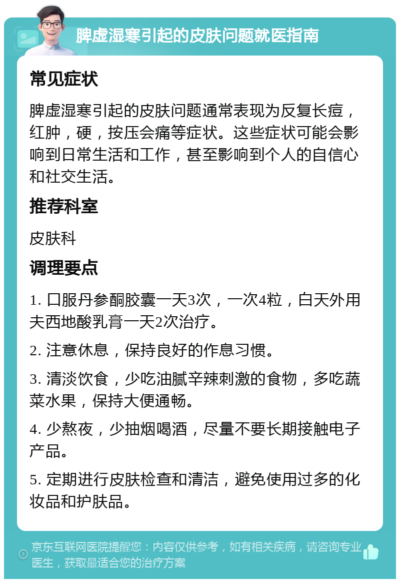 脾虚湿寒引起的皮肤问题就医指南 常见症状 脾虚湿寒引起的皮肤问题通常表现为反复长痘，红肿，硬，按压会痛等症状。这些症状可能会影响到日常生活和工作，甚至影响到个人的自信心和社交生活。 推荐科室 皮肤科 调理要点 1. 口服丹参酮胶囊一天3次，一次4粒，白天外用夫西地酸乳膏一天2次治疗。 2. 注意休息，保持良好的作息习惯。 3. 清淡饮食，少吃油腻辛辣刺激的食物，多吃蔬菜水果，保持大便通畅。 4. 少熬夜，少抽烟喝酒，尽量不要长期接触电子产品。 5. 定期进行皮肤检查和清洁，避免使用过多的化妆品和护肤品。