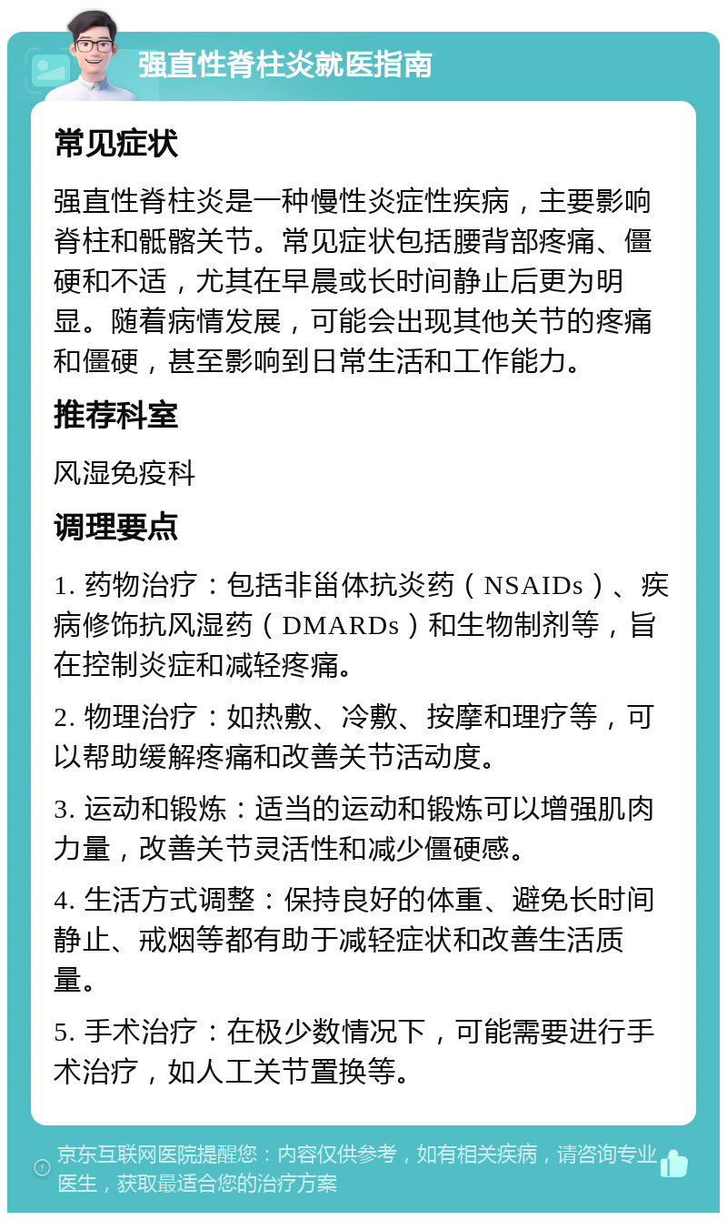 强直性脊柱炎就医指南 常见症状 强直性脊柱炎是一种慢性炎症性疾病，主要影响脊柱和骶髂关节。常见症状包括腰背部疼痛、僵硬和不适，尤其在早晨或长时间静止后更为明显。随着病情发展，可能会出现其他关节的疼痛和僵硬，甚至影响到日常生活和工作能力。 推荐科室 风湿免疫科 调理要点 1. 药物治疗：包括非甾体抗炎药（NSAIDs）、疾病修饰抗风湿药（DMARDs）和生物制剂等，旨在控制炎症和减轻疼痛。 2. 物理治疗：如热敷、冷敷、按摩和理疗等，可以帮助缓解疼痛和改善关节活动度。 3. 运动和锻炼：适当的运动和锻炼可以增强肌肉力量，改善关节灵活性和减少僵硬感。 4. 生活方式调整：保持良好的体重、避免长时间静止、戒烟等都有助于减轻症状和改善生活质量。 5. 手术治疗：在极少数情况下，可能需要进行手术治疗，如人工关节置换等。