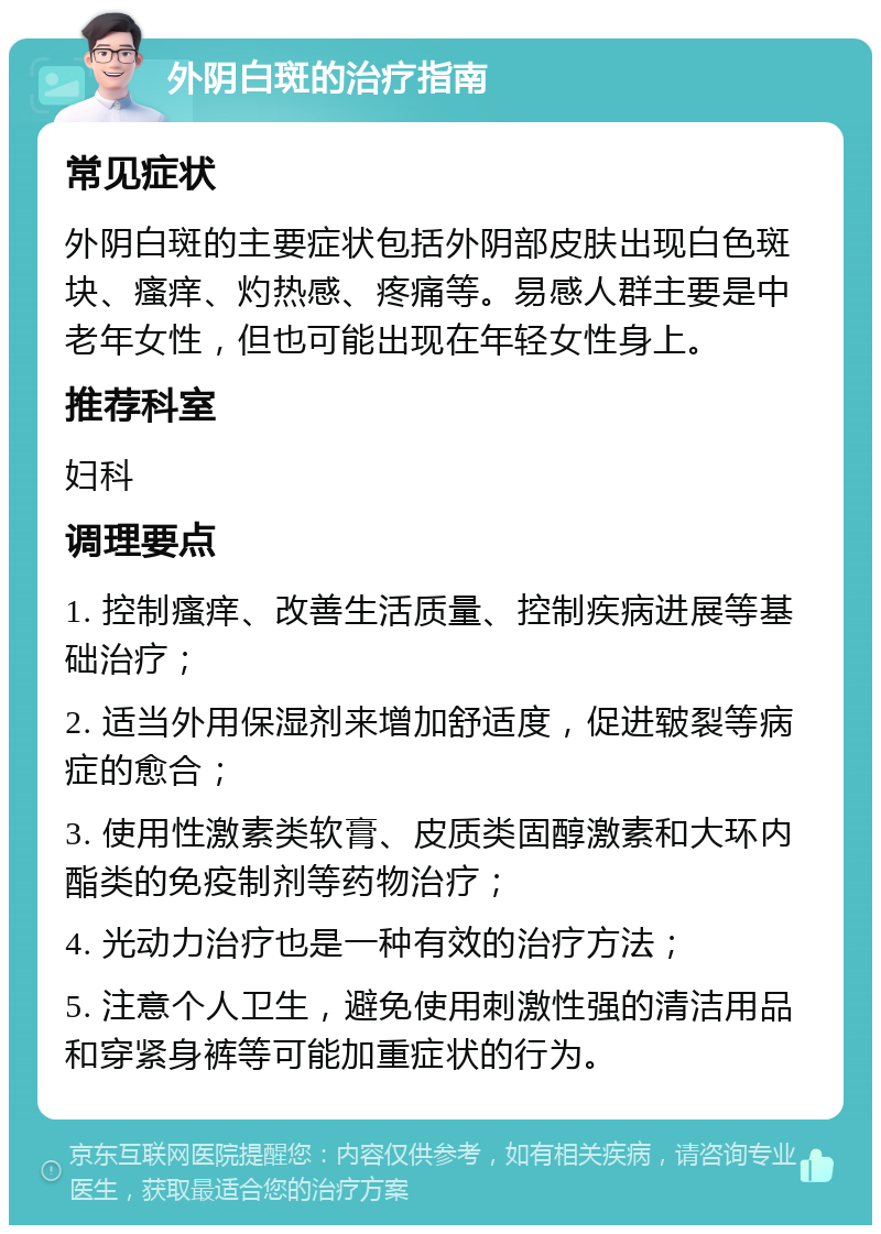 外阴白斑的治疗指南 常见症状 外阴白斑的主要症状包括外阴部皮肤出现白色斑块、瘙痒、灼热感、疼痛等。易感人群主要是中老年女性，但也可能出现在年轻女性身上。 推荐科室 妇科 调理要点 1. 控制瘙痒、改善生活质量、控制疾病进展等基础治疗； 2. 适当外用保湿剂来增加舒适度，促进皲裂等病症的愈合； 3. 使用性激素类软膏、皮质类固醇激素和大环内酯类的免疫制剂等药物治疗； 4. 光动力治疗也是一种有效的治疗方法； 5. 注意个人卫生，避免使用刺激性强的清洁用品和穿紧身裤等可能加重症状的行为。