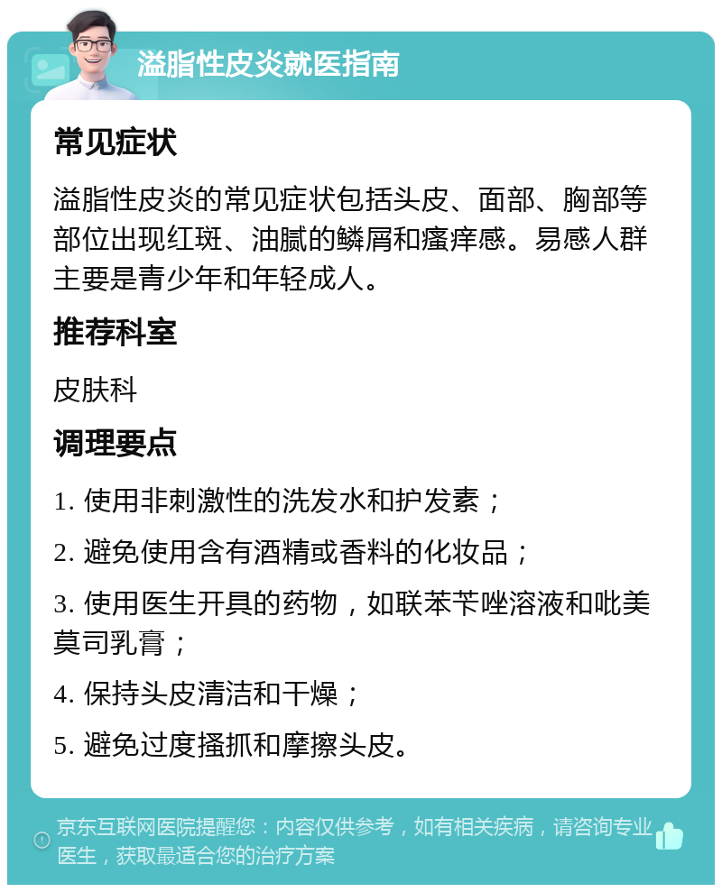 溢脂性皮炎就医指南 常见症状 溢脂性皮炎的常见症状包括头皮、面部、胸部等部位出现红斑、油腻的鳞屑和瘙痒感。易感人群主要是青少年和年轻成人。 推荐科室 皮肤科 调理要点 1. 使用非刺激性的洗发水和护发素； 2. 避免使用含有酒精或香料的化妆品； 3. 使用医生开具的药物，如联苯苄唑溶液和吡美莫司乳膏； 4. 保持头皮清洁和干燥； 5. 避免过度搔抓和摩擦头皮。