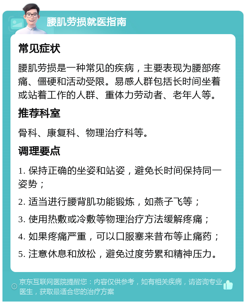 腰肌劳损就医指南 常见症状 腰肌劳损是一种常见的疾病，主要表现为腰部疼痛、僵硬和活动受限。易感人群包括长时间坐着或站着工作的人群、重体力劳动者、老年人等。 推荐科室 骨科、康复科、物理治疗科等。 调理要点 1. 保持正确的坐姿和站姿，避免长时间保持同一姿势； 2. 适当进行腰背肌功能锻炼，如燕子飞等； 3. 使用热敷或冷敷等物理治疗方法缓解疼痛； 4. 如果疼痛严重，可以口服塞来昔布等止痛药； 5. 注意休息和放松，避免过度劳累和精神压力。