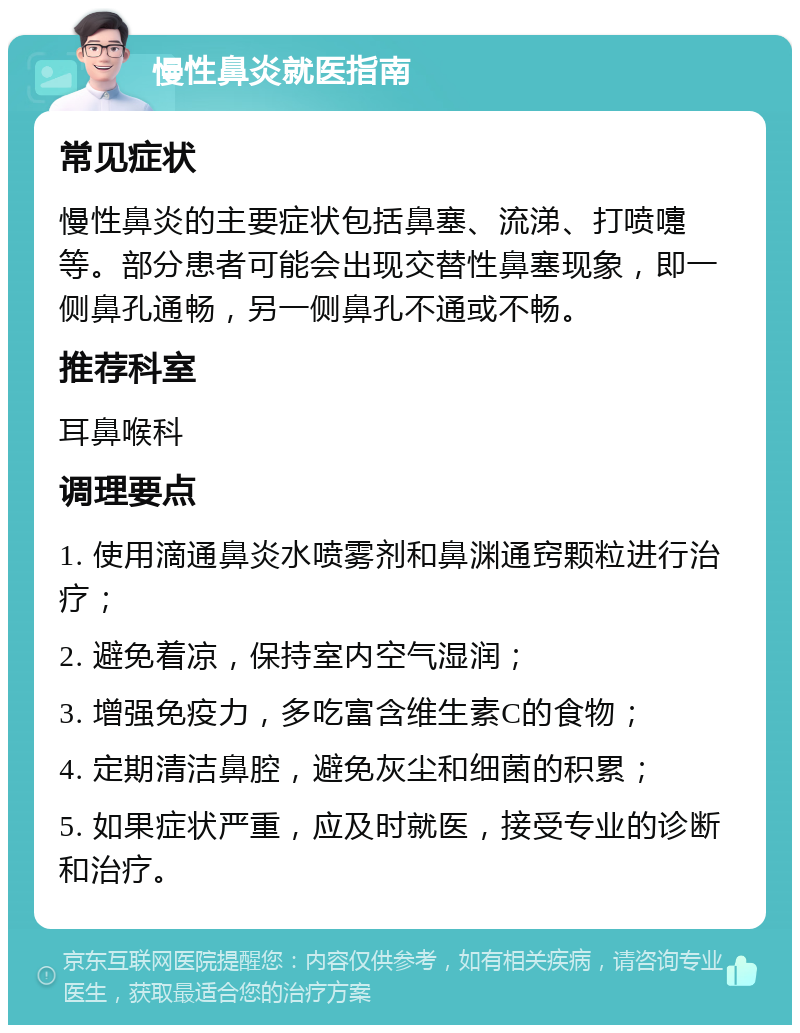 慢性鼻炎就医指南 常见症状 慢性鼻炎的主要症状包括鼻塞、流涕、打喷嚏等。部分患者可能会出现交替性鼻塞现象，即一侧鼻孔通畅，另一侧鼻孔不通或不畅。 推荐科室 耳鼻喉科 调理要点 1. 使用滴通鼻炎水喷雾剂和鼻渊通窍颗粒进行治疗； 2. 避免着凉，保持室内空气湿润； 3. 增强免疫力，多吃富含维生素C的食物； 4. 定期清洁鼻腔，避免灰尘和细菌的积累； 5. 如果症状严重，应及时就医，接受专业的诊断和治疗。