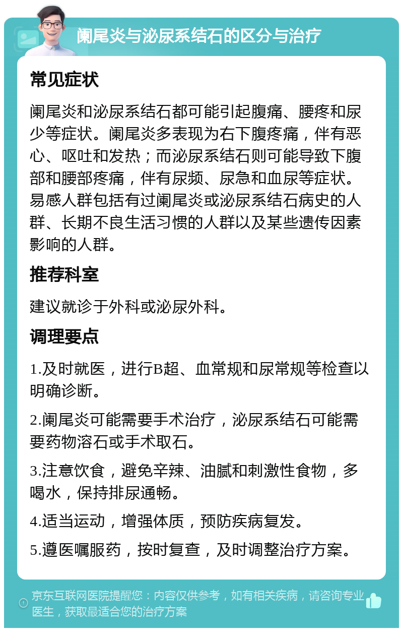 阑尾炎与泌尿系结石的区分与治疗 常见症状 阑尾炎和泌尿系结石都可能引起腹痛、腰疼和尿少等症状。阑尾炎多表现为右下腹疼痛，伴有恶心、呕吐和发热；而泌尿系结石则可能导致下腹部和腰部疼痛，伴有尿频、尿急和血尿等症状。易感人群包括有过阑尾炎或泌尿系结石病史的人群、长期不良生活习惯的人群以及某些遗传因素影响的人群。 推荐科室 建议就诊于外科或泌尿外科。 调理要点 1.及时就医，进行B超、血常规和尿常规等检查以明确诊断。 2.阑尾炎可能需要手术治疗，泌尿系结石可能需要药物溶石或手术取石。 3.注意饮食，避免辛辣、油腻和刺激性食物，多喝水，保持排尿通畅。 4.适当运动，增强体质，预防疾病复发。 5.遵医嘱服药，按时复查，及时调整治疗方案。