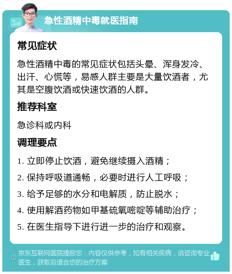 急性酒精中毒就医指南 常见症状 急性酒精中毒的常见症状包括头晕、浑身发冷、出汗、心慌等，易感人群主要是大量饮酒者，尤其是空腹饮酒或快速饮酒的人群。 推荐科室 急诊科或内科 调理要点 1. 立即停止饮酒，避免继续摄入酒精； 2. 保持呼吸道通畅，必要时进行人工呼吸； 3. 给予足够的水分和电解质，防止脱水； 4. 使用解酒药物如甲基硫氧嘧啶等辅助治疗； 5. 在医生指导下进行进一步的治疗和观察。