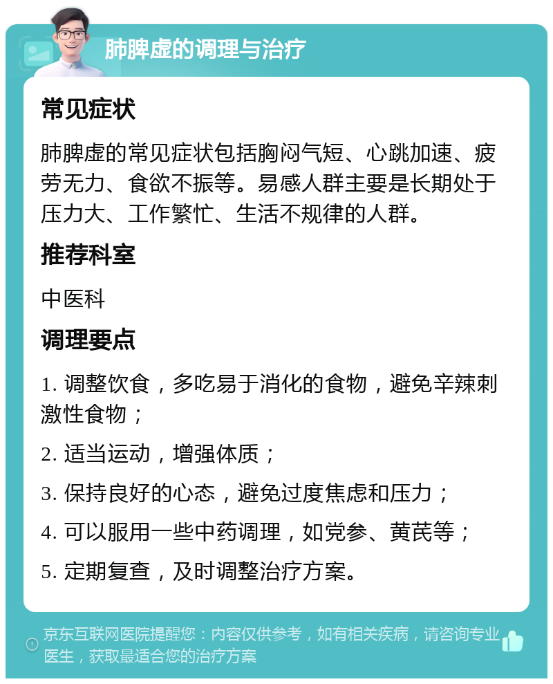 肺脾虚的调理与治疗 常见症状 肺脾虚的常见症状包括胸闷气短、心跳加速、疲劳无力、食欲不振等。易感人群主要是长期处于压力大、工作繁忙、生活不规律的人群。 推荐科室 中医科 调理要点 1. 调整饮食，多吃易于消化的食物，避免辛辣刺激性食物； 2. 适当运动，增强体质； 3. 保持良好的心态，避免过度焦虑和压力； 4. 可以服用一些中药调理，如党参、黄芪等； 5. 定期复查，及时调整治疗方案。