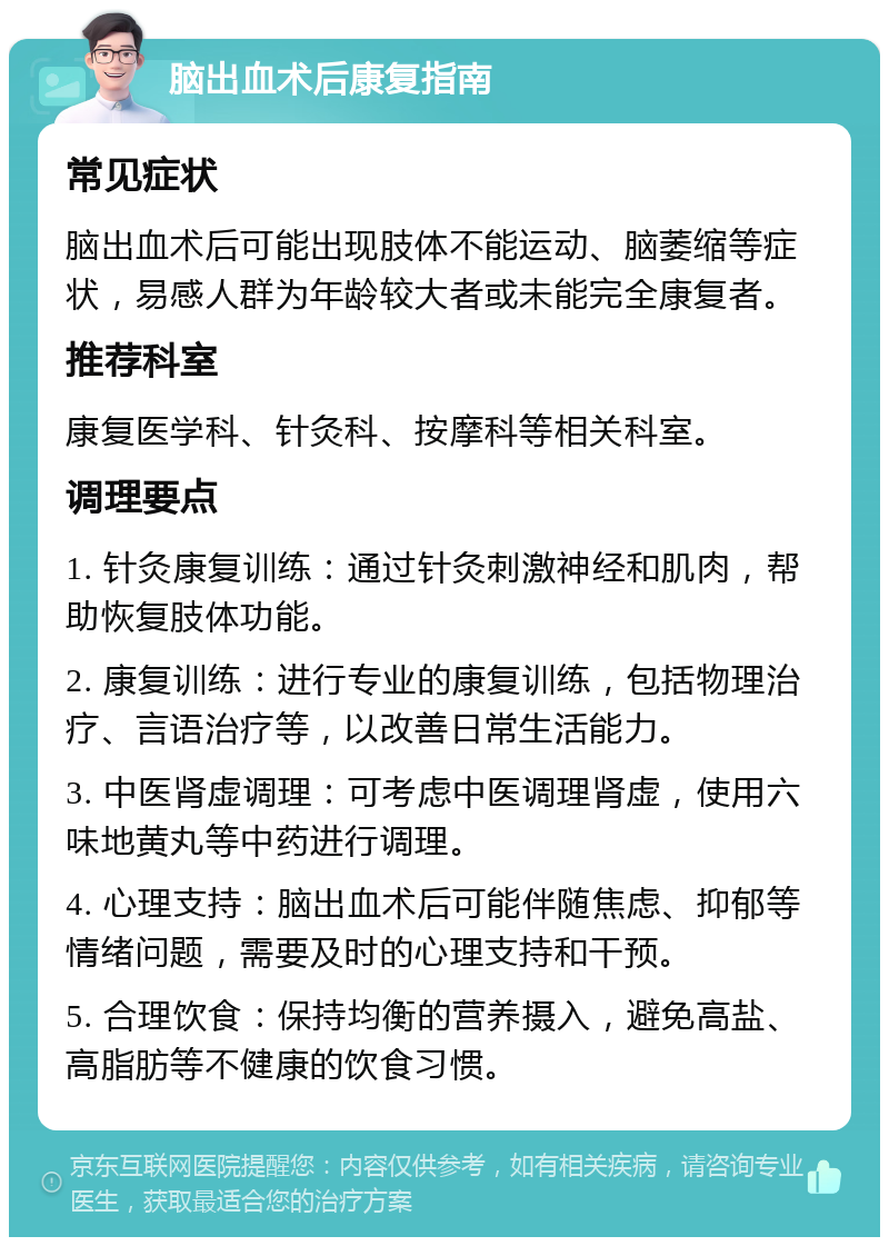 脑出血术后康复指南 常见症状 脑出血术后可能出现肢体不能运动、脑萎缩等症状，易感人群为年龄较大者或未能完全康复者。 推荐科室 康复医学科、针灸科、按摩科等相关科室。 调理要点 1. 针灸康复训练：通过针灸刺激神经和肌肉，帮助恢复肢体功能。 2. 康复训练：进行专业的康复训练，包括物理治疗、言语治疗等，以改善日常生活能力。 3. 中医肾虚调理：可考虑中医调理肾虚，使用六味地黄丸等中药进行调理。 4. 心理支持：脑出血术后可能伴随焦虑、抑郁等情绪问题，需要及时的心理支持和干预。 5. 合理饮食：保持均衡的营养摄入，避免高盐、高脂肪等不健康的饮食习惯。